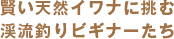 賢い天然イワナに挑む
渓流釣りビギナーたち